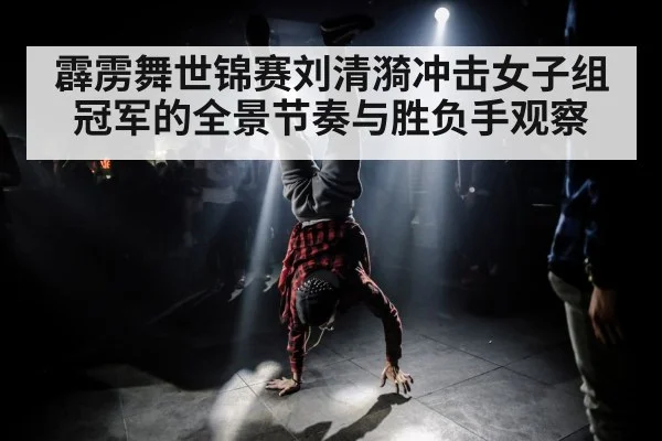 霹雳舞世锦赛刘清漪冲击女子组冠军的全景节奏与胜负手观察